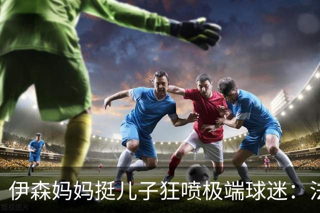 伊森妈妈挺儿子狂喷极端球迷：法克鱿！你们这些键盘侠不配叫球迷