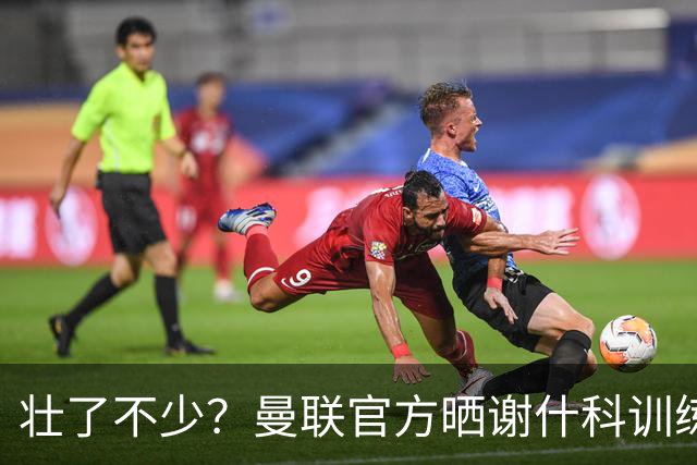 壮了不少？曼联官方晒谢什科训练照，球迷说他练成麒麟臂了