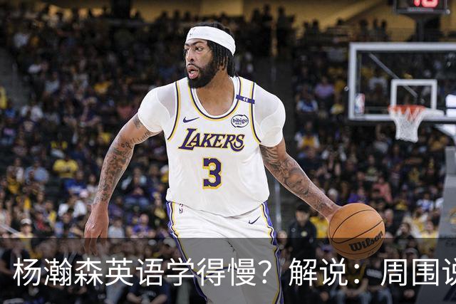 杨瀚森英语学得慢？解说：周围说中文的太多 连美方经纪人都会说