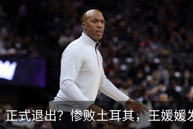 正式退出？惨败土耳其，王媛媛发声沮丧，官宣决定，赵勇看懂