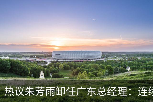 热议朱芳雨卸任广东总经理：连续大投入未达预期更新换代在所难免