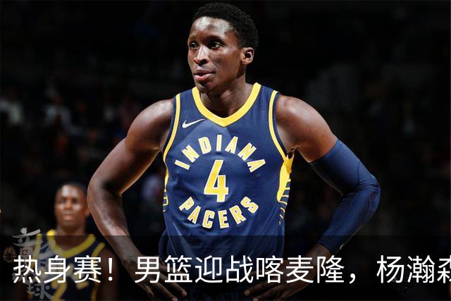 热身赛！男篮迎战喀麦隆，杨瀚森曾凡博缺席，王治郅能救火吗