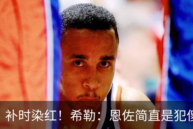 补时染红！希勒：恩佐简直是犯傻，之前染黄就已经很愚蠢了
