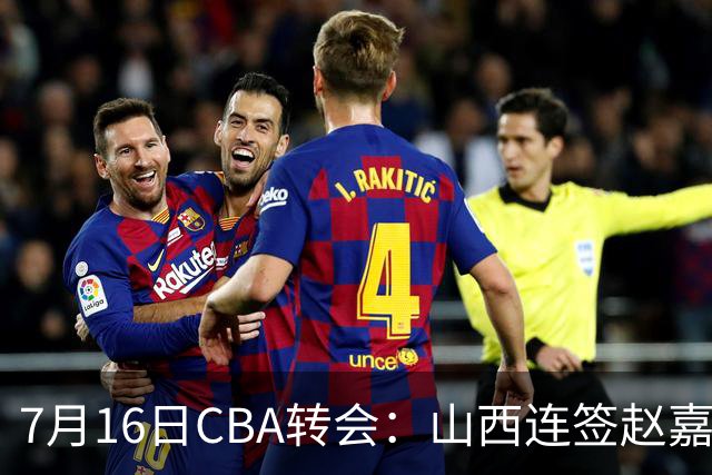 7月16日CBA转会：山西连签赵嘉仁王俊杰追胡金秋，广东达卡里到位广州超市开张